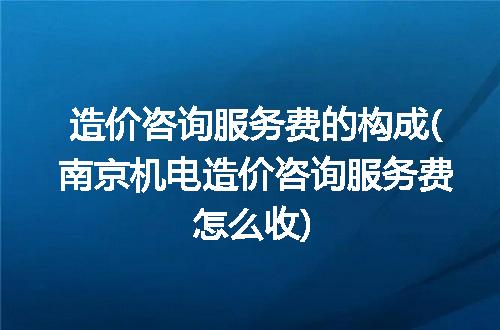 造价咨询服务费的构成(南京机电造价咨询服务费怎么收)