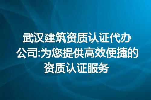 武汉建筑资质认证代办公司:为您提供高效便捷的资质认证服务