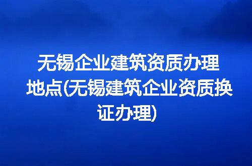 无锡企业建筑资质办理地点(无锡建筑企业资质换证办理)