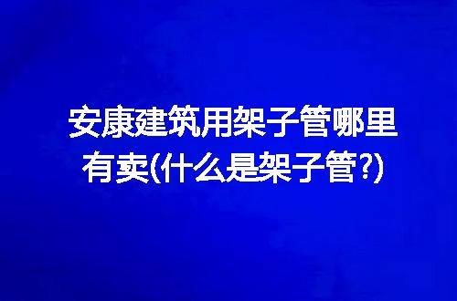 安康建筑用架子管哪里有卖(什么是架子管?)