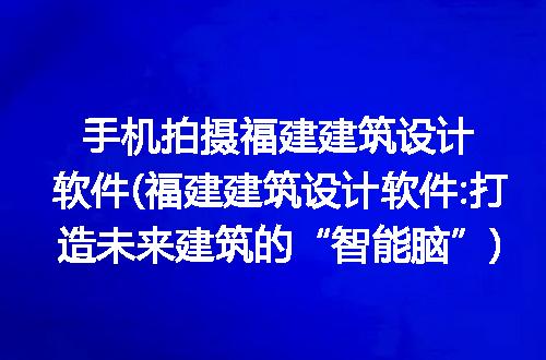 手机拍摄福建建筑设计软件(福建建筑设计软件:打造未来建筑的“智能脑”)