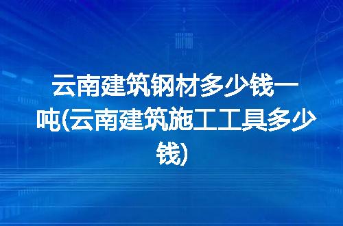 云南建筑钢材多少钱一吨(云南建筑施工工具多少钱)