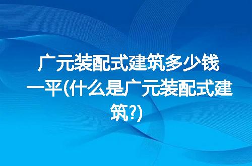 广元装配式建筑多少钱一平(什么是广元装配式建筑?)