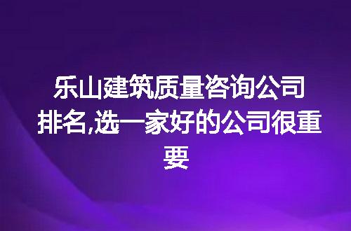 乐山建筑质量咨询公司排名,选一家好的公司很重要