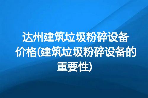 达州建筑垃圾粉碎设备价格(建筑垃圾粉碎设备的重要性)