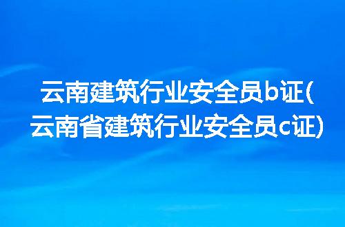 云南建筑行业安全员b证(云南省建筑行业安全员c证)