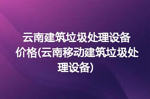 云南建筑垃圾处理设备价格(云南移动建筑垃圾处理设备)