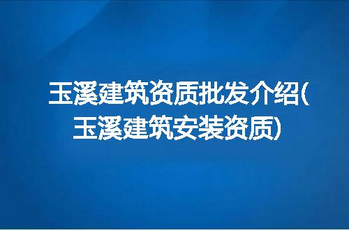 玉溪建筑资质批发介绍(玉溪建筑安装资质)