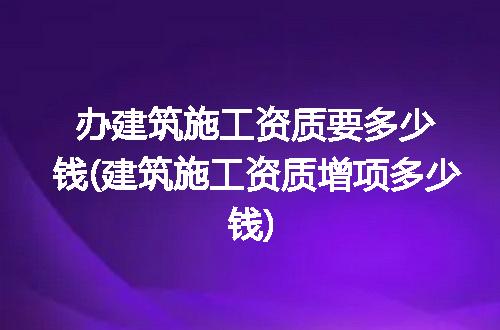 办建筑施工资质要多少钱(建筑施工资质增项多少钱)