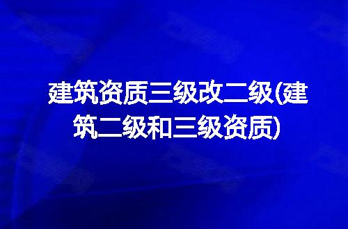 建筑资质三级改二级(建筑二级和三级资质)