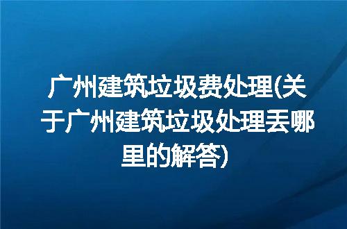 广州建筑垃圾费处理(关于广州建筑垃圾处理丢哪里的解答)