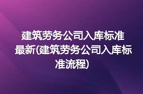 建筑劳务公司入库标准最新(建筑劳务公司入库标准流程)