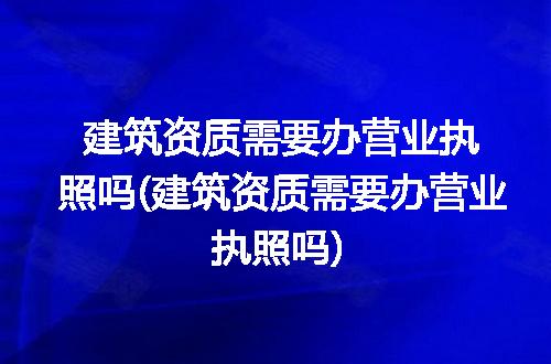 建筑资质需要办营业执照吗(建筑资质需要办营业执照吗)