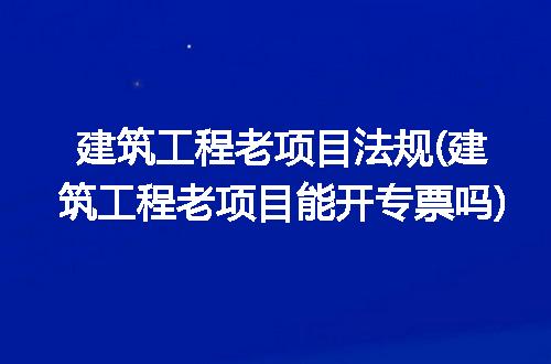 建筑工程老项目法规(建筑工程老项目能开专票吗)