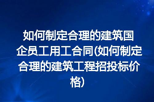 如何制定合理的建筑国企员工用工合同(如何制定合理的建筑工程招投标价格)
