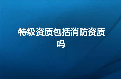 特级资质包括消防资质吗