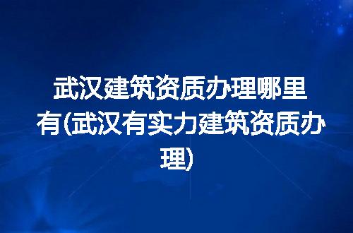武汉建筑资质办理哪里有(武汉有实力建筑资质办理)