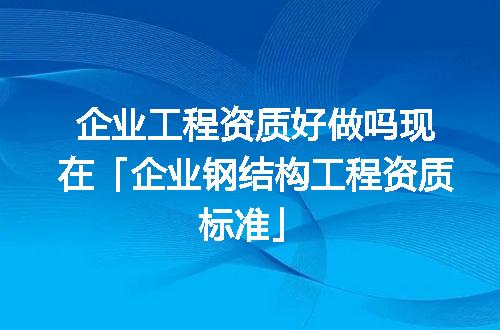 企业工程资质好做吗现在「企业钢结构工程资质标准」