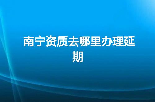 南宁资质去哪里办理延期