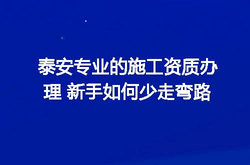 泰安专业的施工资质办理 新手如何少走弯路