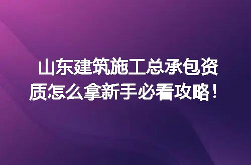 山东建筑施工总承包资质怎么拿新手必看攻略!