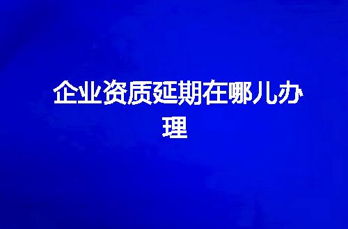企业资质延期在哪儿办理