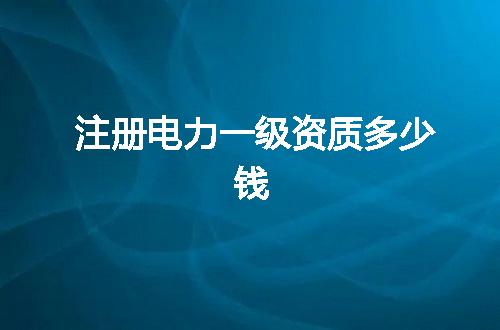 注册电力一级资质多少钱