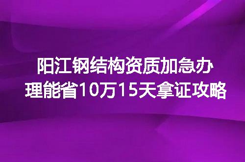 阳江钢结构资质加急办理能省10万15天拿证攻略