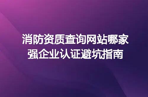 消防资质查询网站哪家强企业认证避坑指南