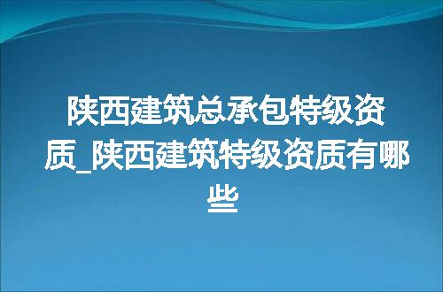 陕西建筑总承包特级资质_陕西建筑特级资质有哪些
