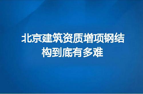 北京建筑资质增项钢结构到底有多难