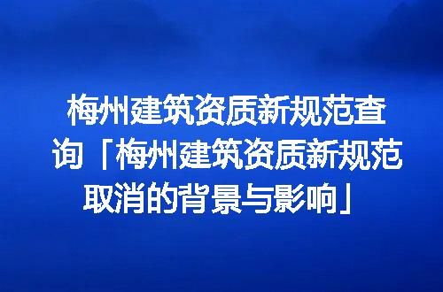 梅州建筑资质新规范查询「梅州建筑资质新规范取消的背景与影响」