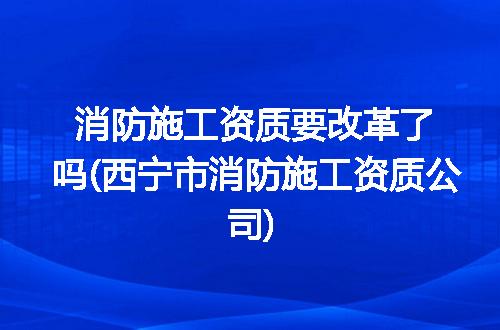 消防施工资质要改革了吗(西宁市消防施工资质公司)
