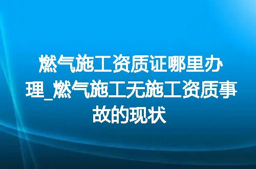 燃气施工资质证哪里办理_燃气施工无施工资质事故的现状