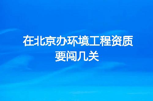 在北京办环境工程资质要闯几关