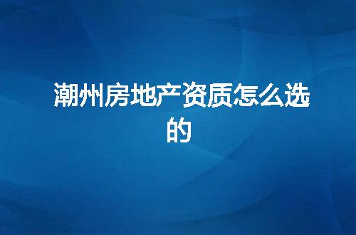 潮州房地产资质怎么选的