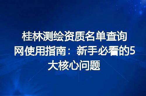 桂林测绘资质名单查询网使用指南:新手必看的5大核心问题