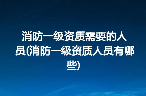 消防一级资质需要的人员(消防一级资质人员有哪些)