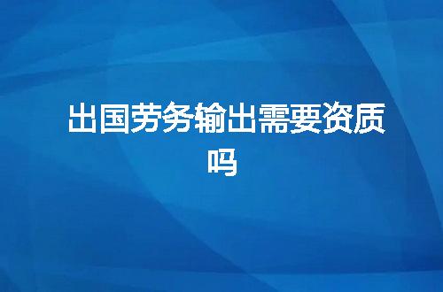 出国劳务输出需要资质吗