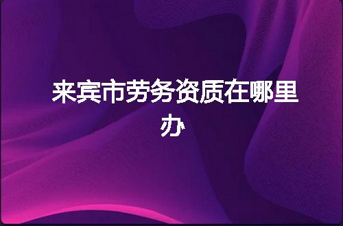 来宾市劳务资质在哪里办