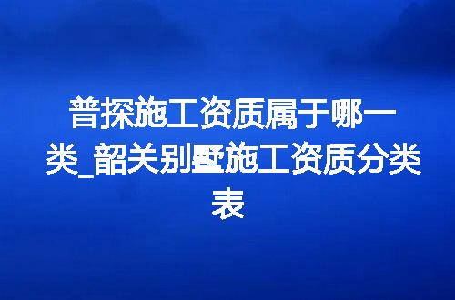普探施工资质属于哪一类_韶关别墅施工资质分类表