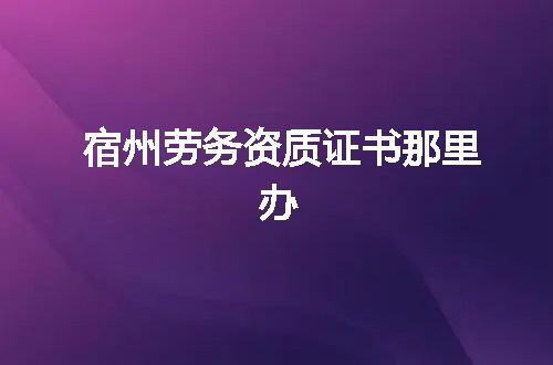 宿州劳务资质证书那里办