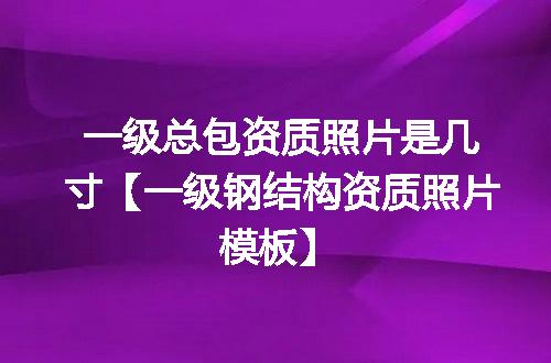 一级总包资质照片是几寸【一级钢结构资质照片模板】