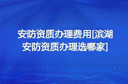 安防资质办理费用[滨湖安防资质办理选哪家]