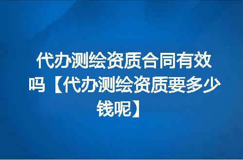 代办测绘资质合同有效吗【代办测绘资质要多少钱呢】
