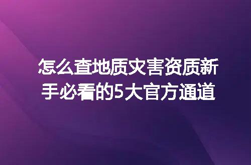 怎么查地质灾害资质新手必看的5大官方通道