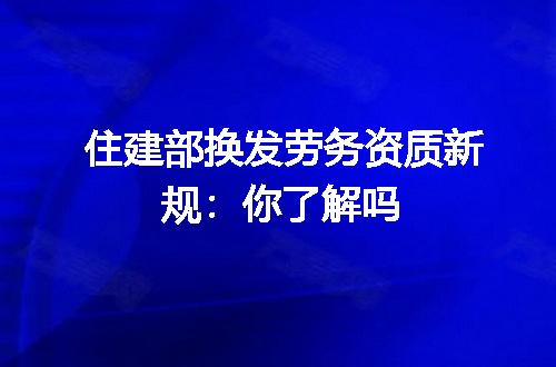 住建部换发劳务资质新规:你了解吗