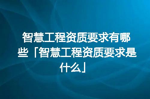 智慧工程资质要求有哪些「智慧工程资质要求是什么」