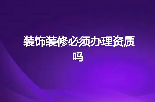 装饰装修必须办理资质吗