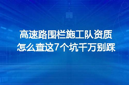高速路围栏施工队资质怎么查这7个坑千万别踩